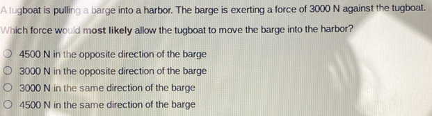 A tugboat is pulling a barge into a harbor. The barge is exerting a force of 3000 N against the tugboat.
Which force would most likely allow the tugboat to move the barge into the harbor?
4500 N in the opposite direction of the barge
3000 N in the opposite direction of the barge
3000 N in the same direction of the barge
4500 N in the same direction of the barge