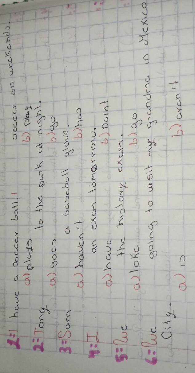 2=1 have a boccer ball. 1 
oocccr on weckcndo 
a)plays 6) play
2= Tony 
to the park at night. 
() gocs b)go
3=Sam a bascball glove. 
a) haven't bhas
4:2 an excm tomorrow. 
a have () Dcnt 
5=2uc the hislory exam. 
a)lokc 6) go 
6=wc 
going to vosit my grandma in dexico 
City 
a) 1 6) arcn't