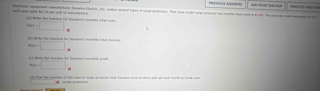 PREVIOUS ANSWERS ASK YOUR TEACHER PRACTICE ANOTHE 
Electronic equipment manufacturer Dynamo Electric, Inc. makes several types of surge protectors. Their base model surge protector has monthly fixed costs of $1200. This particular model womals f 
each and costs $6.50 per unit to manufacture. 
(a) Write the function for Dynamo's monthly total costs.
C(x)=□ *
(b) Write the function for Dynamo's monthly total revenue.
R(x)=□ *
(c) Write the function for Dynamo's monthly profit.
P(x)=□. 
(d) Find the number of this type of surge protector that Dynamo must produce and sell each month to break even. 
| surge protectors