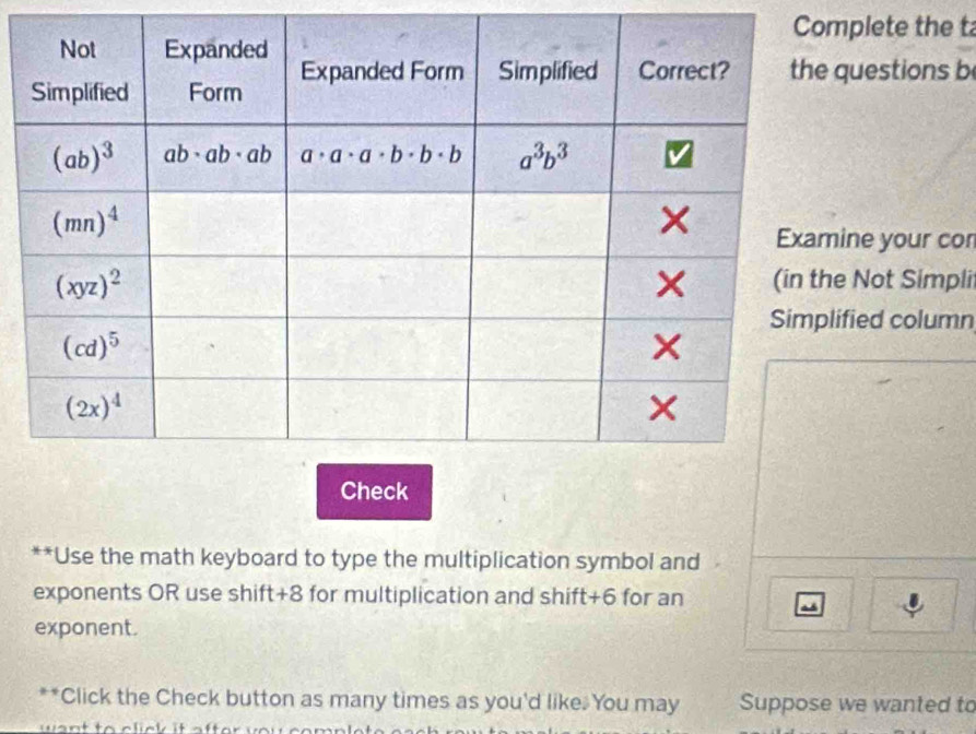 Coplete the t
uestions b
ne your cor
Not Simpli
ied column
**Use the math keyboard to type the multiplication symbol and
exponents OR use shift+8 for multiplication and shift+6 for an ~
exponent.
**Click the Check button as many times as you'd like. You may Suppose we wanted to