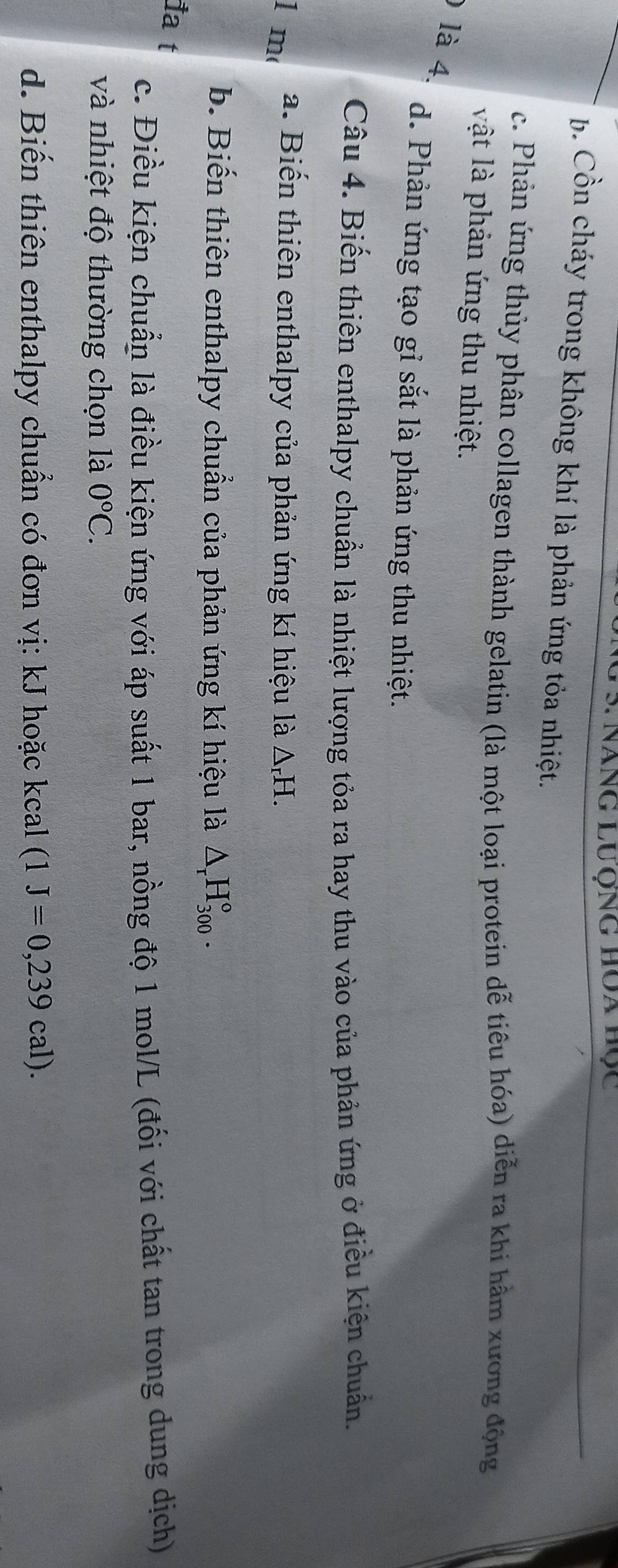 Năng Lưộng Hóa bọc
b. Cồn cháy trong không khí là phản ứng tỏa nhiệt.
c. Phản ứng thủy phân collagen thành gelatin (là một loại protein dễ tiêu hóa) diễn ra khi hâm xương động
vật là phản ứng thu nhiệt.
) là 4.
d. Phản ứng tạo gỉ sắt là phản ứng thu nhiệt.
Câu 4. Biến thiên enthalpy chuẩn là nhiệt lượng tỏa ra hay thu vào của phản ứng ở điều kiện chuẩn.
1 m a. Biến thiên enthalpy của phản ứng kí hiệu là △ _rH. 
b. Biến thiên enthalpy chuẩn của phản ứng kí hiệu là △ _rH_(300)°. 
1a t
c. Điều kiện chuẩn là điều kiện ứng với áp suất 1 bar, nồng độ 1 mol/L (đối với chất tan trong dung dịch)
và nhiệt độ thường chọn là 0°C. 
d. Biến thiên enthalpy chuẩn có đơn vị: kJ hoặc kcal (1J=0,239cal).
