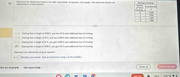 relationship is a linear function Represent the relationship shown in the table using words, an equation, and a graph. Then determine whether the
A. Starting from a height of 1109 ft, you lose 97 ft each additional hour off climbing.
B. Starting from a height of 97 ft. you lose 1109 ft each additional hour of climbing
C. Starting from a height of 97 ft, you gain 1109 ft each additional hour of climbing
D. Starting from a height of 1109 ft, you gain 97 ft each additional hour of climbing
Represent the relationship using an equation.
y=□ (Simplify your answer. Type an expression using x as the variable)
ew an example Get more help - Clear all Check answer
Oct 6 3.05 US ▼ 5