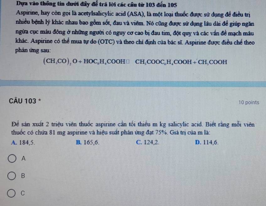 Dựa vào thông tin dưới đây để trả lời các cầu từ 103 đến 105
Aspirine, hay còn gọi là acetylsalicylic acid (ASA), là một loại thuốc được sử dụng để điều trị
nhiều bệnh lý khác nhau bao gồm sốt, đau và viêm. Nó cũng được sử dụng lâu dài để giúp ngăn
ngừa cục máu đông ở những người có nguy cơ cao bị đau tim, đột quy và các vấn đề mạch máu
khác. Aspirine có thể mua tự do (OTC) và theo chỉ định của bác sĩ. Aspirine được điều chế theo
phản ứng sau:
(CH_3CO)_2O+HOC_6H_4COOH□ CH_3COOC_6H_4COOH+CH_3COOH
CÂU 103 * 10 points
Để sản xuất 2 triệu viên thuốc aspirine cần tối thiểu m kg salicylic acid. Biết rằng mỗi viên
thuốc có chứa 81 mg aspirine và hiệu suất phản ứng đạt 75%. Giá trị của m là:
A. 184,5. B. 165,6. C. 124, 2. D. 114, 6.
A
B
C