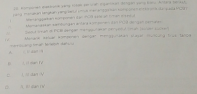 Komponen elektronik yang rosak perluah digantikan dengan yang baru. Antara berkut
yang manakah langkah yang betul untuk menanggaikan komponen clektronk daripada PCB?
Menanggalkan komponen dari PCB setelah t man disedut
/ Memanaskan samburgan antara komponen dan PCB dengan cemateri
Sedut timah di PCB dengan menggunakan penyedut timah (solder sucker)
I. Menarik keluar komponen dengan menggunakan playar müncung tirus tanpa
membuang timah terlebih dahulu
A. í. li dan II
B. I, Il dan IV
C. J, III dan IV
D. II, III dạn IV