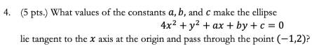 (5 pts.) What values of the constants a, b, and c make the ellipse
4x^2+y^2+ax+by+c=0
lie tangent to the x axis at the origin and pass through the point (-1,2)