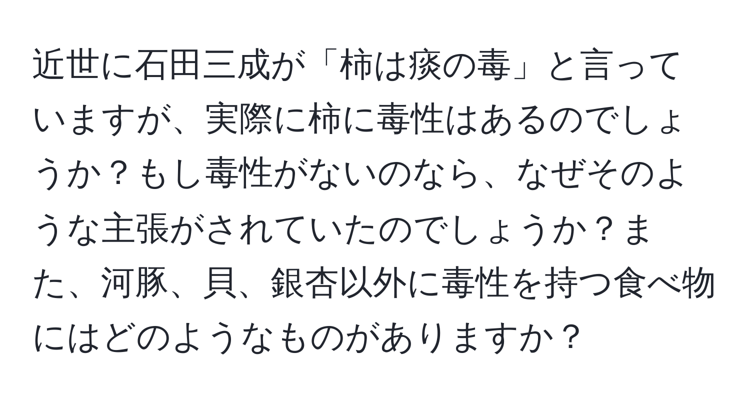 近世に石田三成が「柿は痰の毒」と言っていますが、実際に柿に毒性はあるのでしょうか？もし毒性がないのなら、なぜそのような主張がされていたのでしょうか？また、河豚、貝、銀杏以外に毒性を持つ食べ物にはどのようなものがありますか？