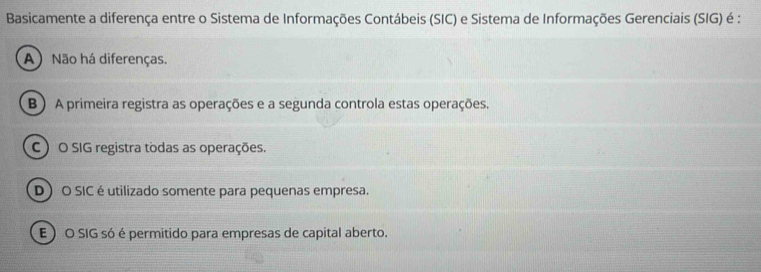 Basicamente a diferença entre o Sistema de Informações Contábeis (SIC) e Sistema de Informações Gerenciais (SIG) é :
A) Não há diferenças.
B ) A primeira registra as operações e a segunda controla estas operações.
C) O SIG registra todas as operações.
D) O SIC é utilizado somente para pequenas empresa.
E ) O SIG só é permitido para empresas de capital aberto.