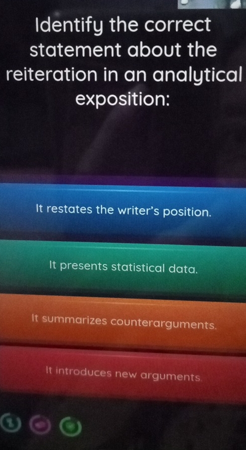 Identify the correct
statement about the
reiteration in an analytical
exposition:
It restates the writer's position.
It presents statistical data.
It summarizes counterarguments.
It introduces new arguments