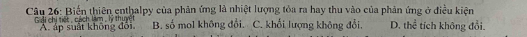 Biến thiên enthalpy của phản ứng là nhiệt lượng tỏa ra hay thu vào của phản ứng ở điều kiện
Giải chi tiết , cách lâm , lý thuyet B. số mol không đổi. C. khối lượng không đổi. D. thể tích không đổi.
A. áp suất không đôi.