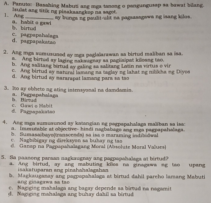 Panuto: Basahing Mabuti ang mga tanong o pangungusap sa bawat bilang.
Isulat ang titik ng pinakaangkop na sagot.
1. Ang _ay bunga ng paulit-ulit na pagsasagawa ng isang kilos.
a. habit o gawi
b. birtud
c. pagpapahalaga
d. pagpapakatao
2. Ang mga sumusunod ay mga paglalarawan sa birtud maliban sa isa.
a. Ang birtud ay laging nakaugnay sa pagiisipat kilosng tao.
b. Ang salitang birtud ay galing sa salitang Latin na virtus o vir
c. Ang birtud ay natural lamang na taglay ng lahat ng nilikha ng Diyos
d. Ang birtud ay nararapat lamang para sa tao
3. Ito ay obheto ng ating intensyonal na damdamin.
a. Pagpapahalaga
b. Birtud
c. Gawi o Habit
d. Pagpapakatao
4. Ang mga sumusunod ay katangian ng pagpapahalaga maliban sa isa:
a. Immutable at objective- hindi nagbabago ang mga pagpapahalaga.
b. Sumasaibayo(transcends) sa isa o maraming indibidwal
c. Nagbibigay ng direksyon sa buhay ng tao
d. Ganap na Pagpapahalagang Moral (Absolute Moral Values)
5. Sa paanong paraan nagkaugnay ang pagpapahalaga at birtud?
a. Ang birtud, ay ang mabuting kilos na ginagawa ng tao upang
isakatuparan ang pinahahalagahan
b. Magkauganay ang pagpapahalaga at birtud dahil pareho lamang Mabuti
ang ginagawa sa tao
c. Nagiging mahalaga ang bagay depende sa birtud na nagamit
d. Nagiging mahalaga ang buhay dahil sa birtud