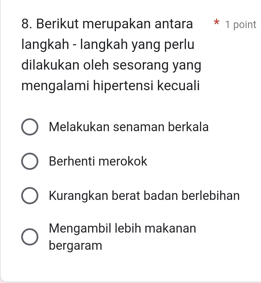 Berikut merupakan antara * 1 point
langkah - langkah yang perlu
dilakukan oleh sesorang yang
mengalami hipertensi kecuali
Melakukan senaman berkala
Berhenti merokok
Kurangkan berat badan berlebihan
Mengambil lebih makanan
bergaram