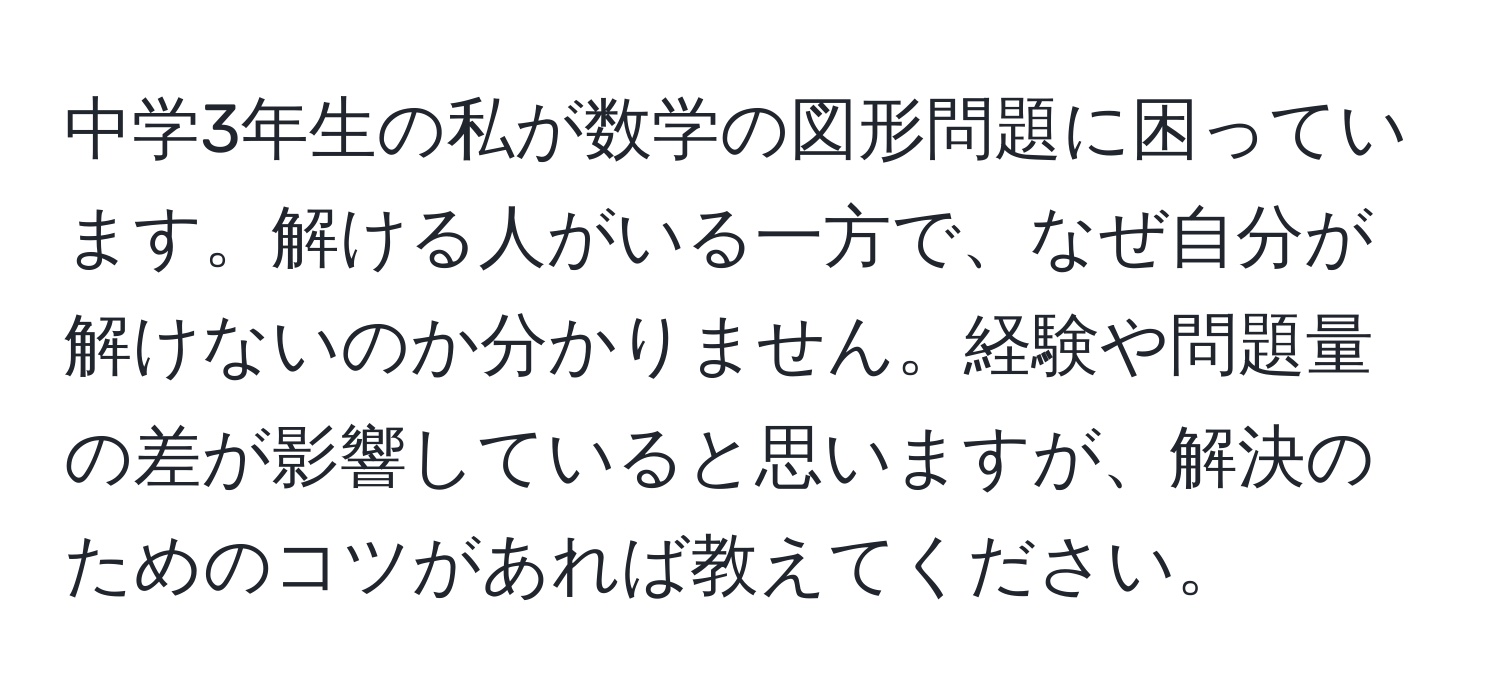 中学3年生の私が数学の図形問題に困っています。解ける人がいる一方で、なぜ自分が解けないのか分かりません。経験や問題量の差が影響していると思いますが、解決のためのコツがあれば教えてください。