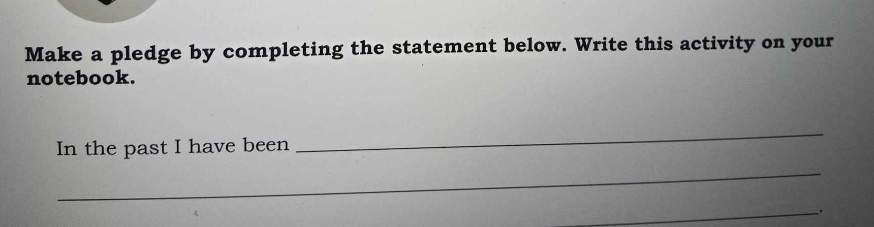 Make a pledge by completing the statement below. Write this activity on your 
notebook. 
In the past I have been 
_ 
_ 
_.