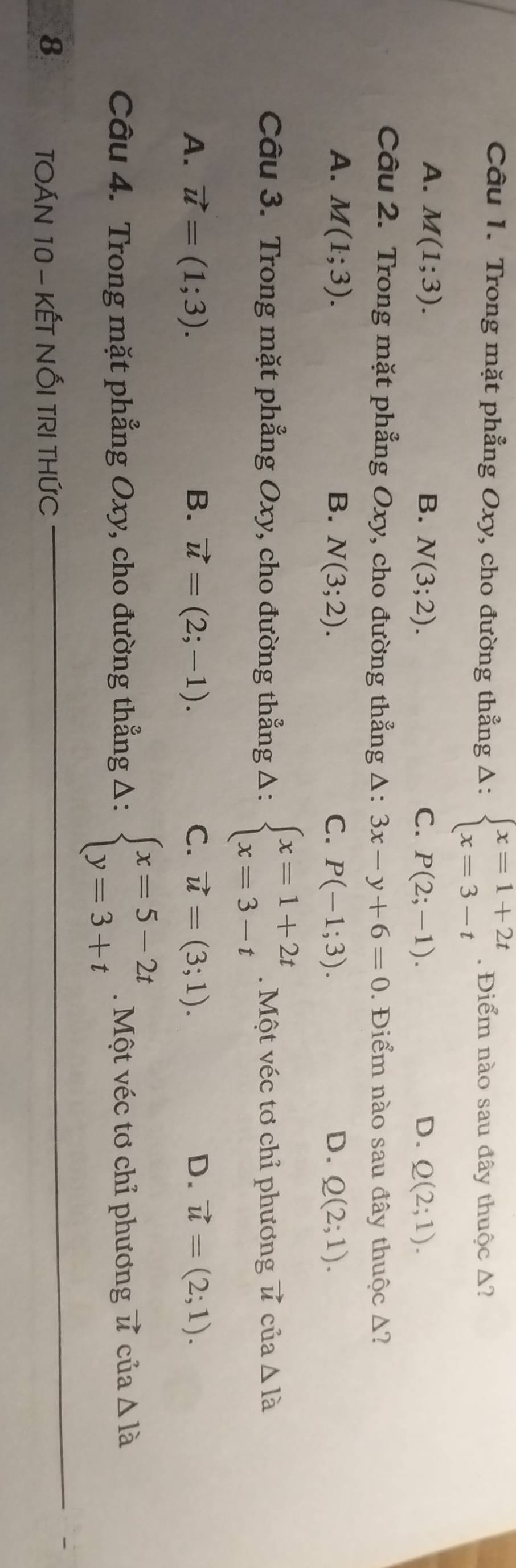 Trong mặt phẳng Oxy, cho đường thẳng Delta :beginarrayl x=1+2t x=3-tendarray.. Điểm nào sau đây thuộc Δ?
A. M(1;3). B. N(3;2). C. P(2;-1). D. Q(2;1). 
Câu 2. Trong mặt phẳng Oxy, cho đường thẳng △ :3x-y+6=0. Điểm nào sau đây thuộc Δ?
A. M(1;3). B. N(3;2). C. P(-1;3). D. Q(2;1). 
Câu 3. Trong mặt phẳng Oxy, cho đường thẳng Δ: beginarrayl x=1+2t x=3-tendarray. Một véc tơ chỉ phương vector u của △ Ia
A. vector u=(1;3). B. vector u=(2;-1). C. vector u=(3;1). D. vector u=(2;1). 
Câu 4. Trong mặt phẳng Oxy, cho đường thẳng Δ: beginarrayl x=5-2t y=3+tendarray. Một véc tơ chỉ phương v cua△ 1a
8 TOÁN 10 - KẾT NỐI TRI THỨC