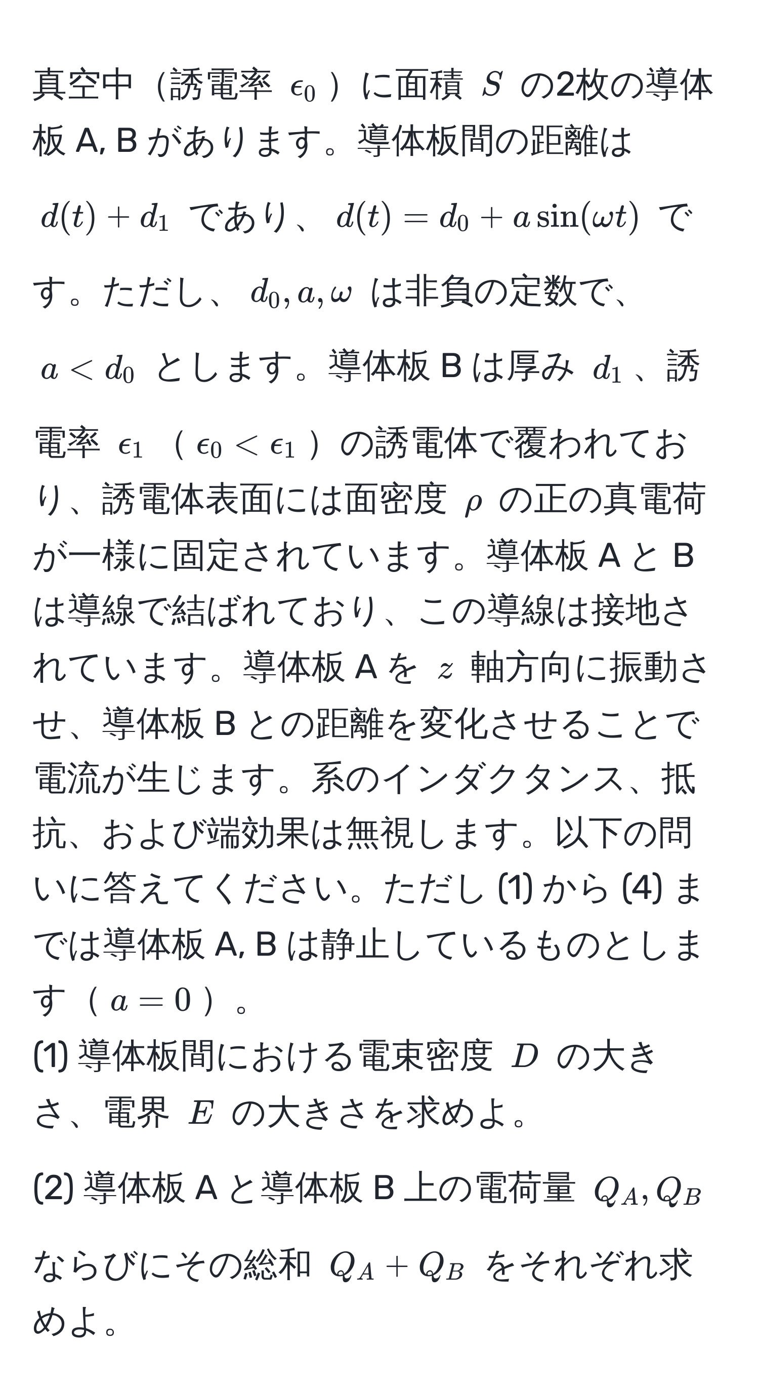 真空中誘電率 $epsilon_0$に面積 $S$ の2枚の導体板 A, B があります。導体板間の距離は $d(t) + d_1$ であり、$d(t) = d_0 + a sin(omega t)$ です。ただし、$d_0, a, omega$ は非負の定数で、$a < d_0$ とします。導体板 B は厚み $d_1$、誘電率 $epsilon_1$$epsilon_0 < epsilon_1$の誘電体で覆われており、誘電体表面には面密度 $rho$ の正の真電荷が一様に固定されています。導体板 A と B は導線で結ばれており、この導線は接地されています。導体板 A を $z$ 軸方向に振動させ、導体板 B との距離を変化させることで電流が生じます。系のインダクタンス、抵抗、および端効果は無視します。以下の問いに答えてください。ただし (1) から (4) までは導体板 A, B は静止しているものとします$a=0$。  
(1) 導体板間における電束密度 $D$ の大きさ、電界 $E$ の大きさを求めよ。  
(2) 導体板 A と導体板 B 上の電荷量 $Q_A, Q_B$ ならびにその総和 $Q_A + Q_B$ をそれぞれ求めよ。