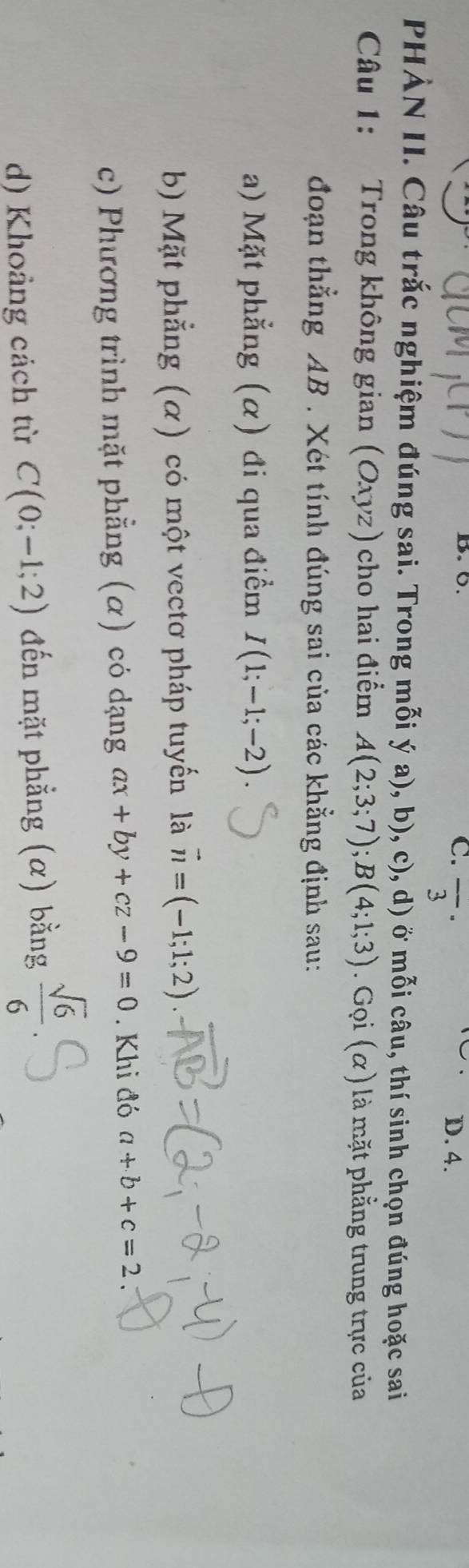 0. D. 4.
C. overline 3^((·) 
PHẢN II. Câu trắc nghiệm đúng sai. Trong mỗi ý a), b), c), d) ở mỗi câu, thí sinh chọn đúng hoặc sai
Câu 1: Trong không gian (Oxyz ) cho hai điểm A(2;3;7); B(4;1;3). Gọi (α) là mặt phẳng trung trực của
đoạn thẳng AB. Xét tính đúng sai của các khẳng định sau:
a) Mặt phẳng (α) đi qua điểm I(1;-1;-2)
b) Mặt phẳng (α) có một vectơ pháp tuyến là vector n)=(-1;1;2). 
c) Phương trình mặt phẳng (α) có dạng ax+by+cz-9=0. Khi đó a+b+c=2
d) Khoảng cách từ C(0;-1;2) đến mặt phẳng (α) bằng  sqrt(6)/6 