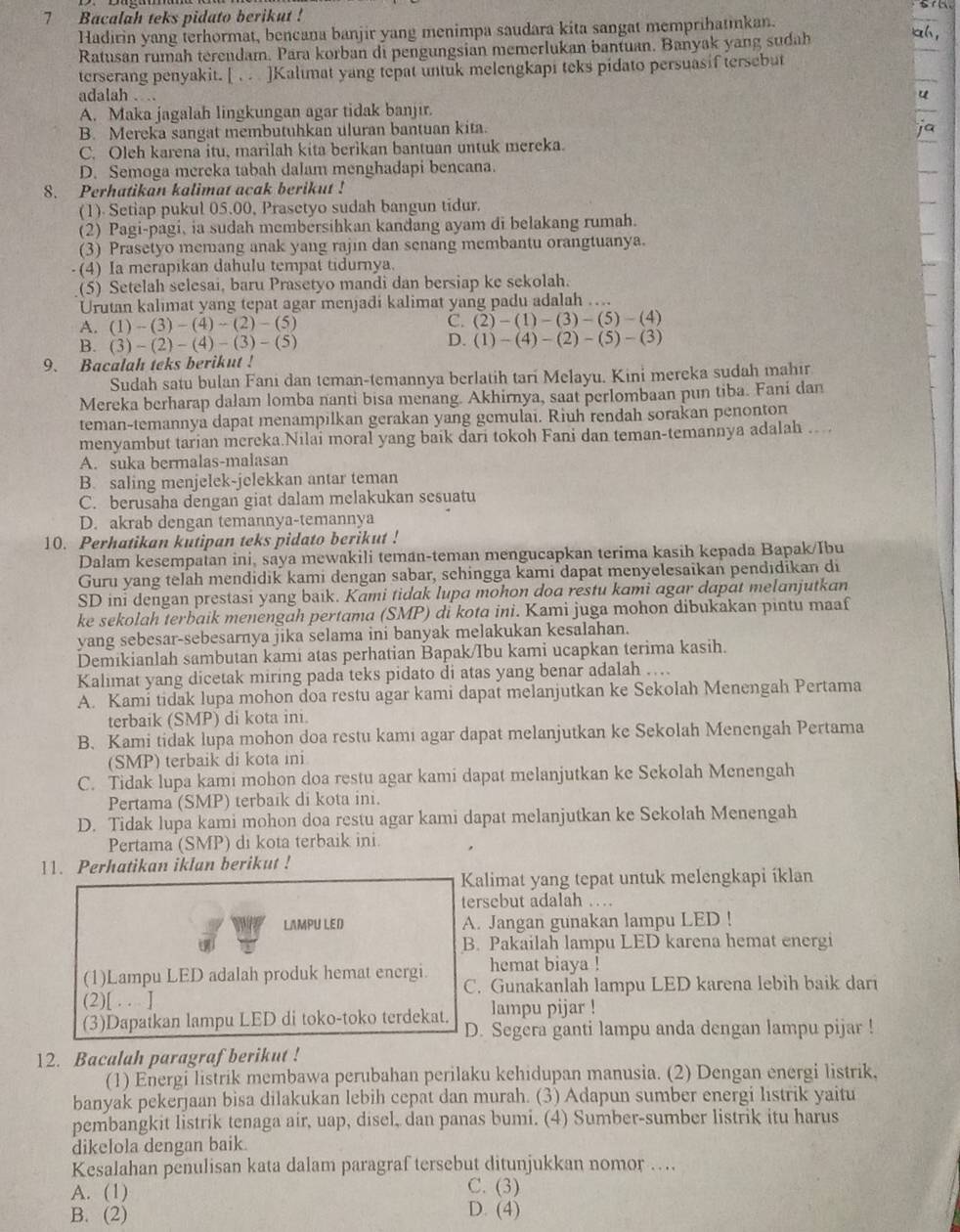 Bacalah teks pidato berikut !
Hadirin yang terhormat, bencana banjir yang menimpa saudara kita sangat memprihatıkan. a h 
Ratusan rumah terendam. Para korban di pengungsian memerlukan bantuan. Banyak yang sudah
terserang penyakit. [  ]Kalimat yang tepat untuk melengkapi teks pidato persuasif tersebut
adalah . .
A. Maka jagalah lingkungan agar tidak banjir.
B. Mereka sangat membutuhkan uluran bantuan kita.
C. Oleh karena itu, marilah kita berikan bantuan untuk mereka.
D. Semoga mereka tabah dalam menghadapi bencana.
8. Perhatikan kalimat acak berikut !
(1). Setiap pukul 05.00, Prasetyo sudah bangun tidur.
(2) Pagi-pagi, ia sudah membersihkan kandang ayam di belakang rumah.
(3) Prasetyo memang anak yang rajin dan senang membantu orangtuanya.
(4) Ia merapikan dahulu tempat tidurnya
(5) Setelah selesai, baru Prasetyo mandi dan bersiap ke sekolah.
Urutan kalimat yang tepat agar menjadi kalimat yang padu adalah …...
A. (1)-(3)-(4)-(2)-(5) C. (2)-(1)-(3)-(5)-(4)
B. (3)-(2)-(4)-(3)-(5)
D. (1)-(4)-(2)-(5)-(3)
9. Bacalah teks berikut !
Sudah satu bulan Fani dan teman-temannya berlatih tari Melayu. Kini mereka sudah mahir
Mereka berharap dalam lomba nanti bisa menang. Akhirnya, saat perlombaan pun tiba. Fani dan
teman-temannya dapat menampilkan gerakan yang gemulai. Riuh rendah sorakan penonton
menyambut tarian mereka.Nilai moral yang baik dari tokoh Fani dan teman-temannya adalah ....
A. suka bermalas-malasan
B. saling menjelek-jelekkan antar teman
C. berusaha dengan giat dalam melakukan sesuatu
D. akrab dengan temannya-temannya
10. Perhatikan kutipan teks pidato berikut !
Dalam kesempaian ini, saya mewakili teman-teman mengucapkan terima kasih kepada Bapak/Ibu
Guru yang telah mendidik kami dengan sabar, schingga kami dapat menyelesaikan pendıdikan di
SD ini dengan prestasi yang baik. Kami tidak lupa mohon doa restu kami agar dapat melanjutkan
ke sekolah terbaik menengah pertama (SMP) di kota ini. Kami juga mohon dibukakan pintu maaf
yang sebesar-sebesarnya jika selama ini banyak melakukan kesalahan.
Demikianlah sambutan kami atas perhatian Bapak/Ibu kami ucapkan terima kasih.
Kalimat yang dicetak miring pada teks pidato di atas yang benar adalah ….
A. Kami tidak lupa mohon doa restu agar kami dapat melanjutkan ke Sekolah Menengah Pertama
terbaik (SMP) di kota ini.
B. Kami tidak lupa mohon doa restu kami agar dapat melanjutkan ke Sekolah Menengah Pertama
(SMP) terbaik di kota ini
C. Tidak lupa kami mohon doa restu agar kami dapat melanjutkan ke Sekolah Menengah
Pertama (SMP) terbaïk di kota ini.
D. Tidak lupa kami mohon doa restu agar kami dapat melanjutkan ke Sekolah Menengah
Pertama (SMP) di kota terbaik ini.
11. Perhatikan iklan berikut !
Kalimat yang tepat untuk melengkapi íklan
tersebut adalah …
LAMPU LED A. Jangan gunakan lampu LED !
B. Pakailah lampu LED karena hemat energi
hemat biaya !
(1)Lampu LED adalah produk hemat energi. C. Gunakanlah lampu LED karena lebih baik dari
(2)[ . . ]
lampu pijar !
(3)Dapatkan lampu LED di toko-toko terdekat. D. Segera ganti lampu anda dengan lampu pijar !
12. Bacalah paragraf berikut !
(1) Energi listrik membawa perubahan perilaku kehidupan manusia. (2) Dengan energi listrik,
banyak pekerjaan bisa dilakukan lebih cepat dan murah. (3) Adapun sumber energi listrik yaitu
pembangkit listrik tenaga air, uap, disel, dan panas bumi. (4) Sumber-sumber listrik itu harus
dikelola dengan baik.
Kesalahan penulisan kata dalam paragraf tersebut ditunjukkan nomor ….
A. (1) C. (3)
B. (2)
D. (4)