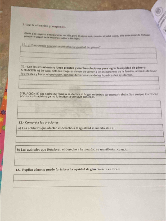 Lee la situación y responde. 
Ofelia y su esposo desean tener un hijo, pere él piensa que, cuando al babé naica, ella debe dejar de trabaja, 
porque el papel de la mujeres culdar a los hijos. 
10.- ¿Cômo puede ponerse en práctica la igualdad de género? 
11.- Lee las situaciones y luego plantea y escribe soluciones para lograr la equidad de género. 
SITUACIÓN A) En casa, solo las mujeres sirven de comer a los integrantes de la familia, además de lavar 
los trastes y hacer el quehacer, aunque de vez en cuando los hombres les ayudamos. 
SITUACIÓN B) Un padre de familia se dedica al hogar mientras su esposa trabaja. Sus amigos lo critican 
por esta situación y ya no lo invitan a convivir con ellos. 
12.- Completa las oraciones 
a) Las actitudes que afectan el derecho a la igualdad se manifiestan al: 
b) Las actitudes que fortalecen el derecho a la igualdad se manifiestan cuando: 
13.- Explica cómo se puede fortalecer la equidad de género en tu entorno: