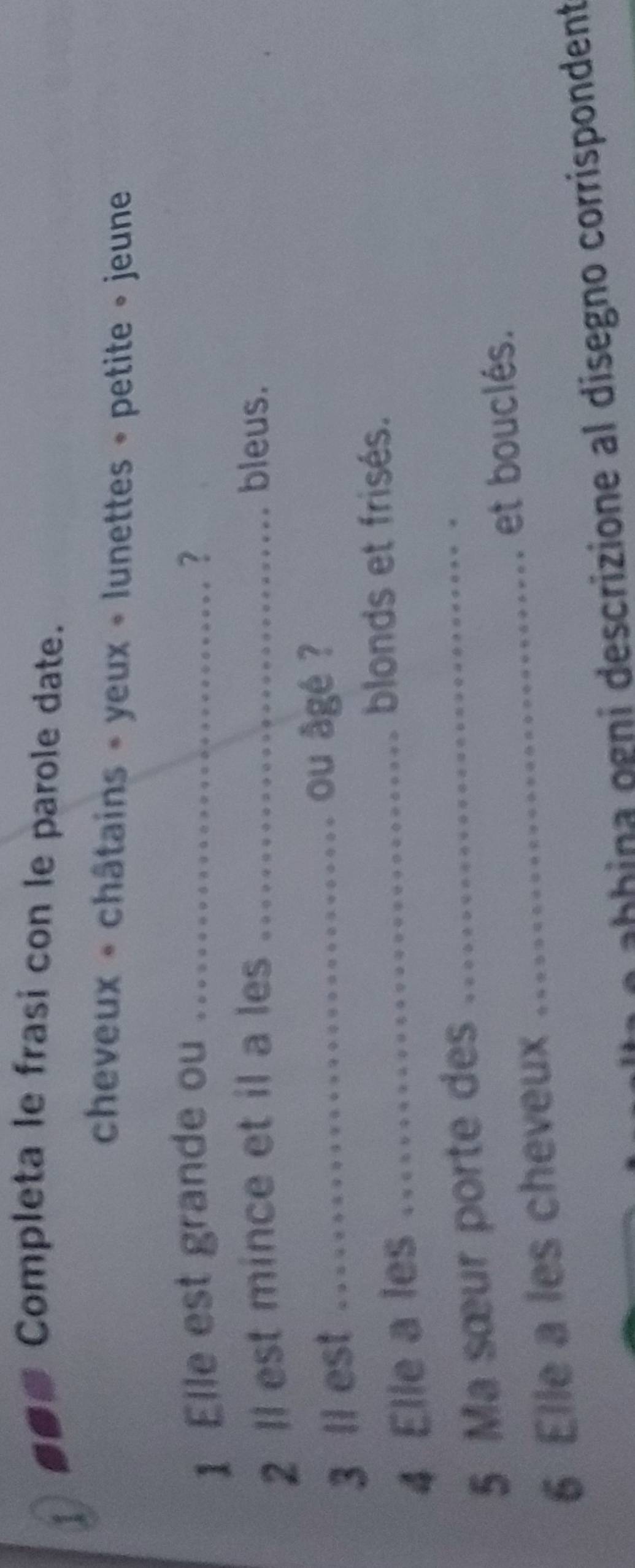 Completa le frasi con le parole date. 
1 
cheveux « châtains » yeux « lunettes » petite » jeune 
1 Elle est grande ou _? 
2 ll est mince et il a les _bleus. 
3 ll est_ 
ou âgé ? 
4 Elle a les_ 
blonds et frisés. 
_ 
5 Ma sœur porte des_ 
et bouclés. 
6 Elle a les cheveux 
L o abhina ogni descrizione al disegno corrispondent