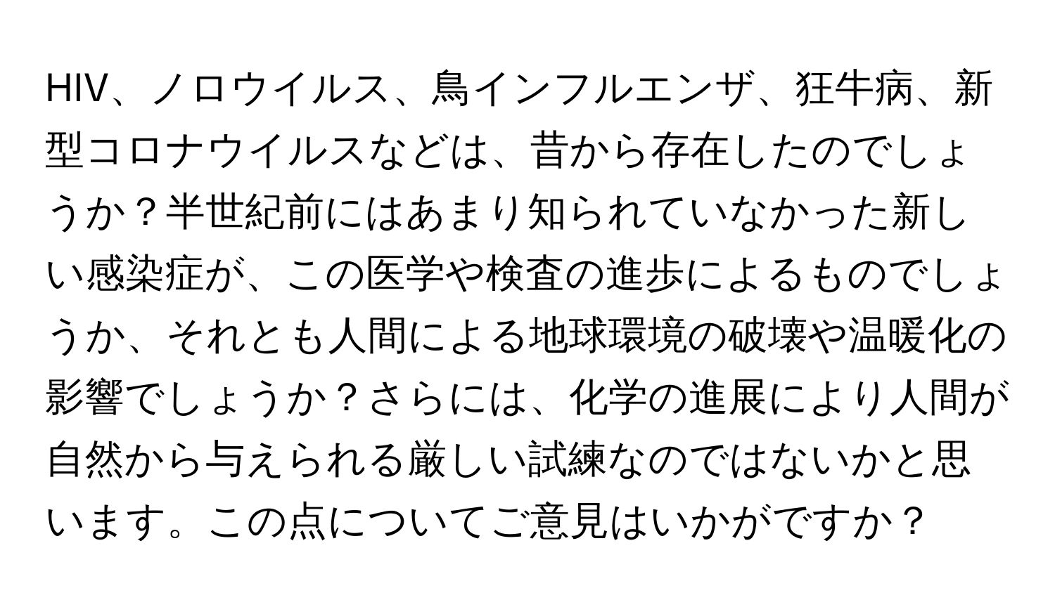HIV、ノロウイルス、鳥インフルエンザ、狂牛病、新型コロナウイルスなどは、昔から存在したのでしょうか？半世紀前にはあまり知られていなかった新しい感染症が、この医学や検査の進歩によるものでしょうか、それとも人間による地球環境の破壊や温暖化の影響でしょうか？さらには、化学の進展により人間が自然から与えられる厳しい試練なのではないかと思います。この点についてご意見はいかがですか？