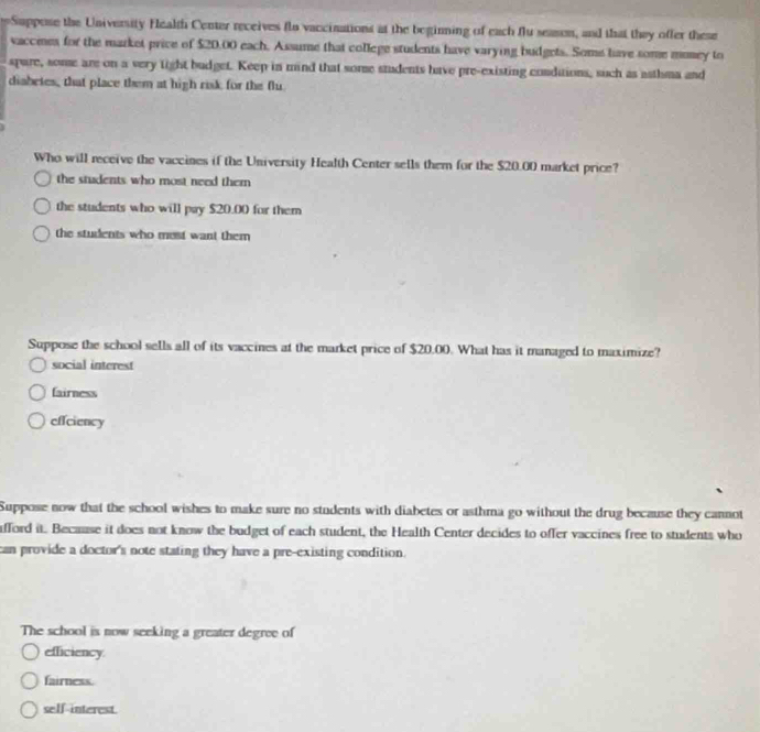 Suppose the University Fealth Center receives flo vaccinations at the beginning of each flu season, and that they offer these
vaccmes for the market price of $20,00 each. Assume that college students have varying budgets. Some have some money to
spare, some are on a very tight budget. Keep in mind that some students have pre-existing condutions, such as asthma and
diabrtes, that place them at high risk for the flu
Who will receive the vaccines if the University Health Center sells them for the $20.00 market price?
the students who most need them
the students who will pay $20.00 for them
the students who most want them 
Suppose the school sells all of its vaccines at the market price of $20.00. What has it managed to maximize?
social interest
fairness
effciency
Suppose now that the school wishes to make sure no students with diabetes or asthma go without the drug because they cannot
afford it. Because it does not know the budget of each student, the Health Center decides to offer vaccines free to students who
can provide a doctor's note stating they have a pre-existing condition.
The school is now seeking a greater degree of
efficiency.
fairness.
self-interest.