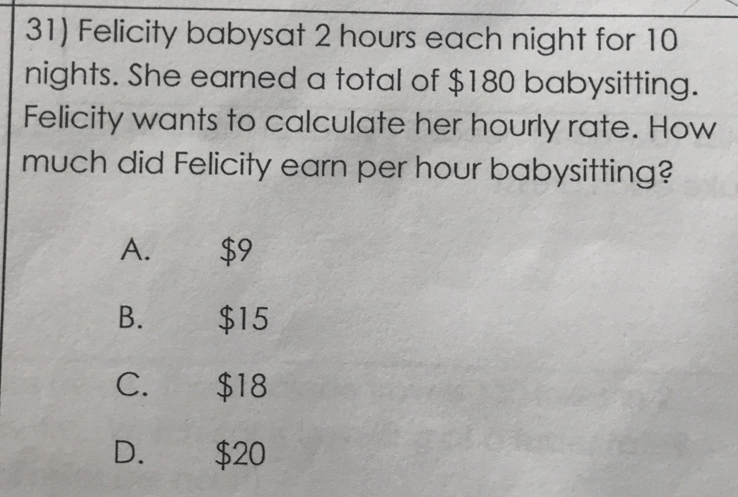 Felicity babysat 2 hours each night for 10
nights. She earned a total of $180 babysitting.
Felicity wants to calculate her hourly rate. How
much did Felicity earn per hour babysitting?
A. $9
B. $15
C. $18
D. $20