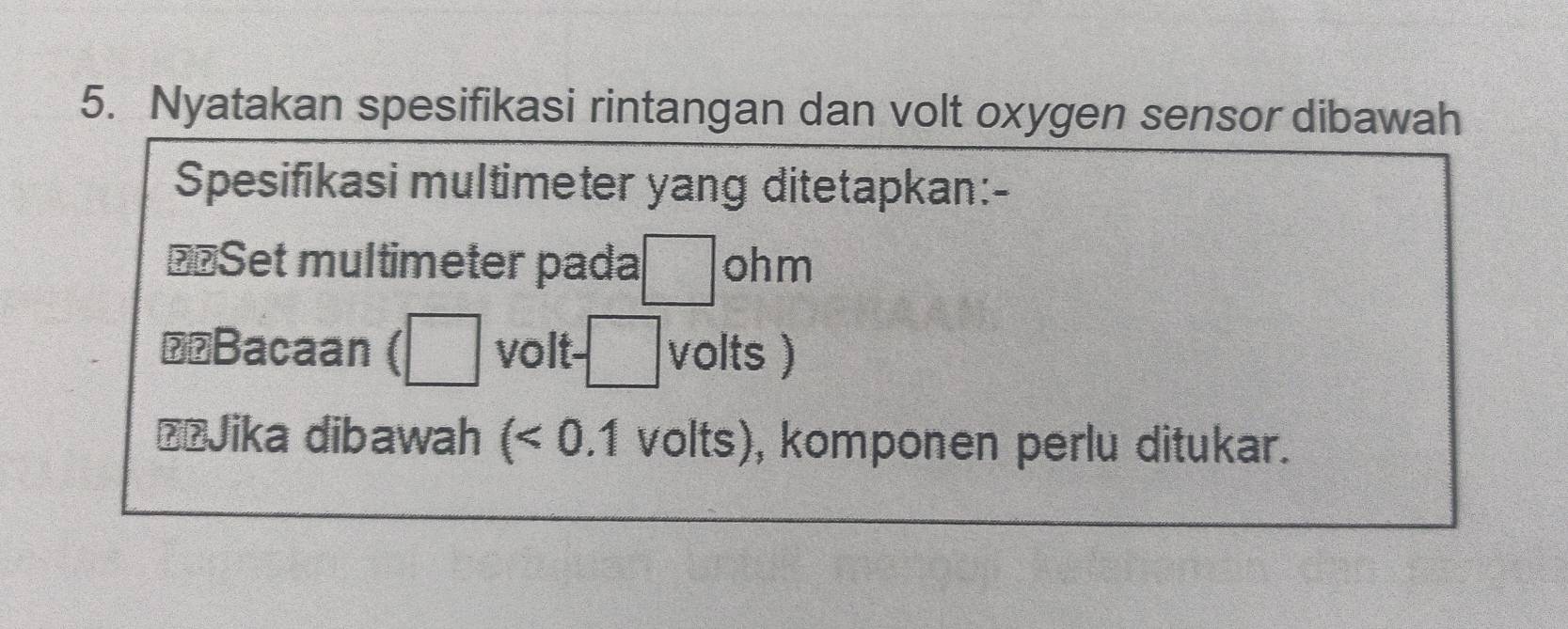 Nyatakan spesifikasi rintangan dan volt oxygen sensor dibawah 
Spesifikasi multimeter yang ditetapkan:- 
€«Set multimeter pada □ ohm
⊥£Bacaan (□ volt- -□ volts ) 
ŽŽJika dibawah (<0.1 volts), komponen perlu ditukar.