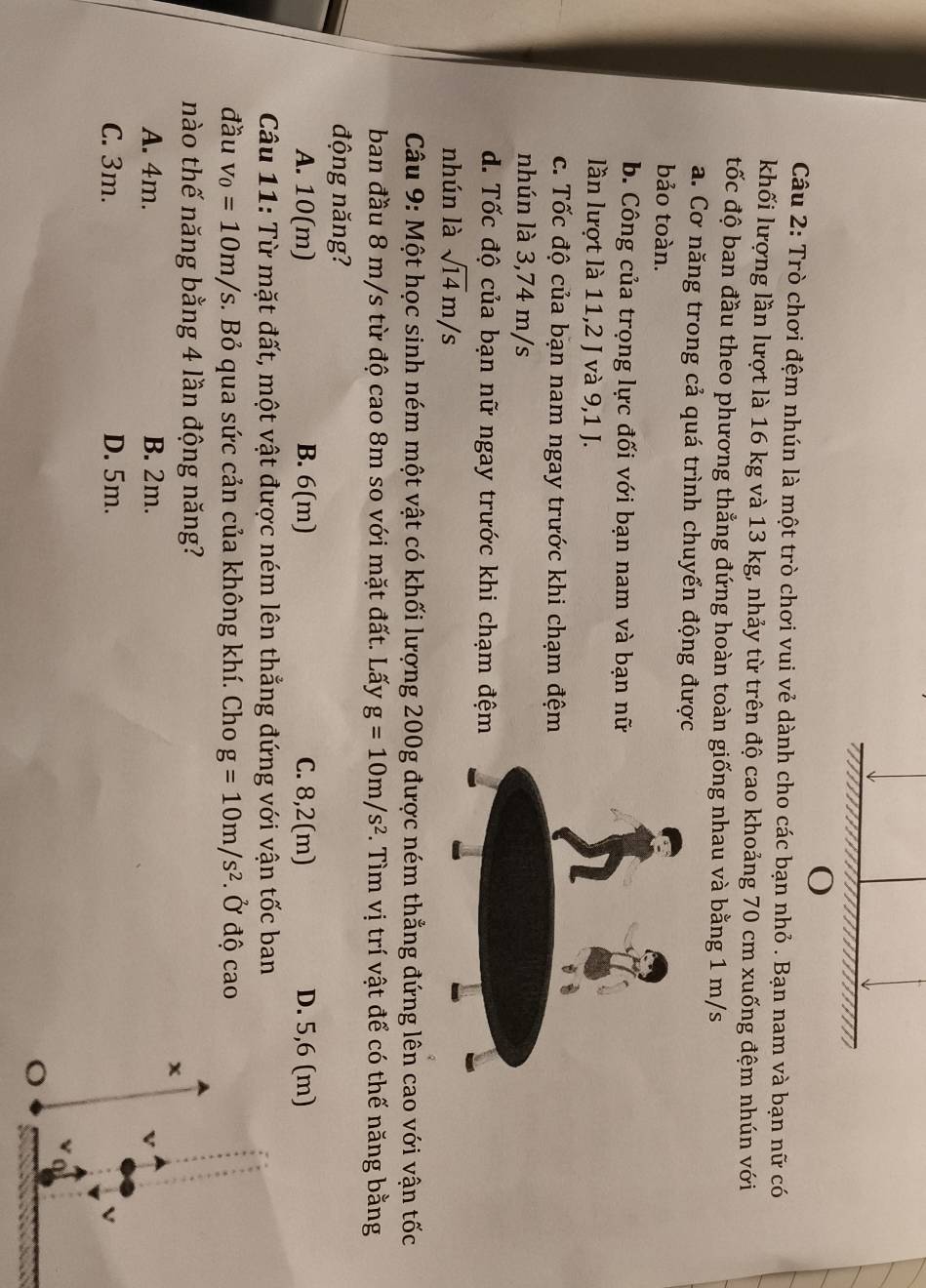 Trò chơi đệm nhún là một trò chơi vui vẻ dành cho các bạn nhỏ . Bạn nam và bạn nữ có
khối lượng lần lượt là 16 kg và 13 kg, nhảy từ trên độ cao khoảng 70 cm xuống đệm nhún với
tốc độ ban đầu theo phương thẳng đứng hoàn toàn giống nhau và bằng 1 m/s
a. Cơ năng trong cả quá trình chuyển động được
bảo toàn.
b. Công của trọng lực đối với bạn nam và bạn nữ
lần lượt là 11,2 J và 9,1 J.
c. Tốc độ của bạn nam ngay trước khi chạm đệm
nhún là 3,74 m/s
d. Tốc độ của bạn nữ ngay trước khi chạm đệm
nhún là sqrt(14)m/s
Câu 9: Một học sinh ném một vật có khối lượng 200g được ném thẳng đứng lên cao với vận tốc
ban đầu 8 m/s từ độ cao 8m so với mặt đất. Lấy g=10m/s^2. Tìm vị trí vật để có thế năng bằng
động năng?
A. 10(m) B. 6(m) C. 8,2(m) D. 5,6 (m)
Câu 11: Từ mặt đất, một vật được ném lên thẳng đứng với vận tốc ban
đầu v_0=10m/s. Bỏ qua sức cản của không khí. Cho g=10m/s^2. Ở độ cao
nào thế năng bằng 4 lần động năng?
x
A. 4m. B. 2m.
C. 3m. D. 5m.
o