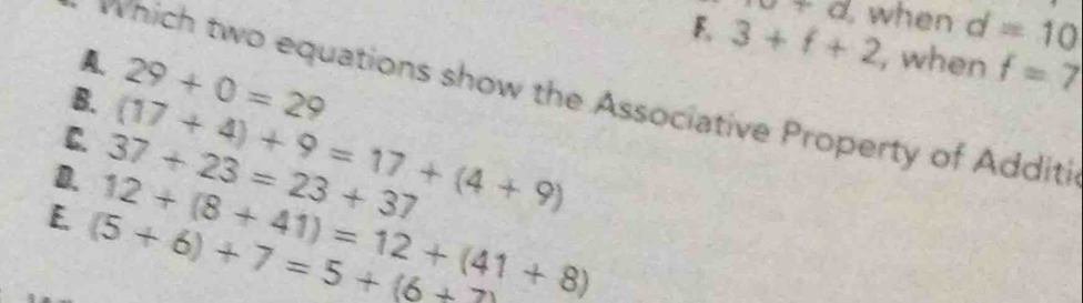 F, 3+f+2 xa+a when d=10
A. , when f=7
B. 29+0=29
which two equations show the Associative Property of Additi
C.
D. 37+23=23+37 (17+4)+9=17+(4+9)
E. (5+6)+7=5+(6+2) 12+(8+41)=12+(41+8)