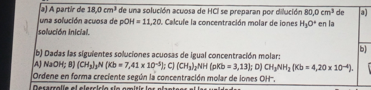 A partir de 18, 0cm^3 de una solución acuosa de HCl se preparan por dilución 80, 0cm^3 de a) 
una solución acuosa de pOH=11,20 D. Calcule la concentración molar de iones H_3O^+ en la 
solución inicial. 
b) 
(b) Dadas las siguientes soluciones acuosas de igual concentración molar: 
A) NaOH; B)(CH_3)_3N(Kb=7,41* 10^(-5)); C) (CH_3)_2NH(pKb=3,13) ); D) CH_3NH_2(Kb=4,20* 10^(-4)). 
Ordene en forma creciente según la concentración molar de iones OH-,