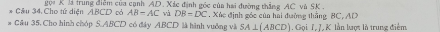 gọi K là trung điểm của cạnh AD. Xác định góc của hai đường thẳng AC và SK. 
Câu 34. Cho tứ diện ABCD có AB=AC và DB=DC. Xác định góc của hai đường thẳng BC, AD
、 Câu 35.Cho hình chóp S. ABCD có đáy ABCD là hình vuông và SA⊥ (ABCD). Gọi I, J, K lần lượt là trung điểm