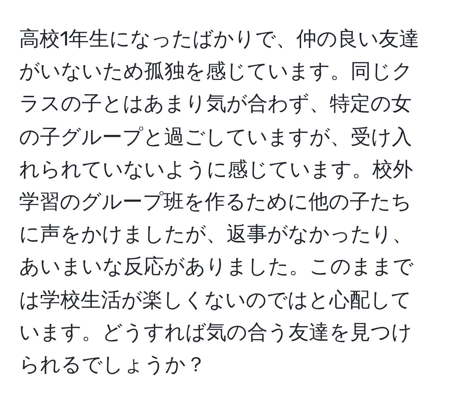 高校1年生になったばかりで、仲の良い友達がいないため孤独を感じています。同じクラスの子とはあまり気が合わず、特定の女の子グループと過ごしていますが、受け入れられていないように感じています。校外学習のグループ班を作るために他の子たちに声をかけましたが、返事がなかったり、あいまいな反応がありました。このままでは学校生活が楽しくないのではと心配しています。どうすれば気の合う友達を見つけられるでしょうか？