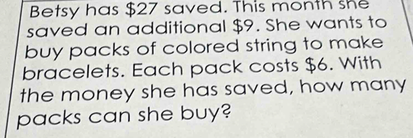 Betsy has $27 saved. This month she 
saved an additional $9. She wants to 
buy packs of colored string to make 
bracelets. Each pack costs $6. With 
the money she has saved, how many 
packs can she buy?