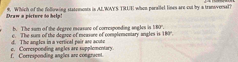 2-4 Hömework
9. Which of the following statements is ALWAYS TRUE when parallel lines are cut by a transversal?
Draw a picture to help!
b. The sum of the degree measure of corresponding angles is 180°.
c. The sum of the degree of measure of complementary angles is 180°.
d. The angles in a vertical pair are acute
e. Corresponding angles are supplementary.
f. Corresponding angles are congruent.