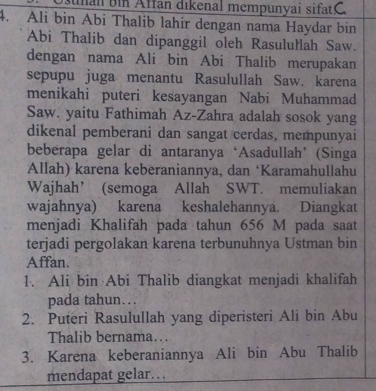 man bin Affan dikenal mempunyai sifati C 
4. Ali bin Abi Thalib lahir dengan nama Haydar bin 
Abi Thalib dan dipanggil oleh Rasulułlah Saw. 
dengan nama Ali bin Abi Thalib merupakan 
sepupu juga menantu Rasulullah Saw. karena 
menikahi puteri kesayangan Nabi Muhammad 
Saw. yaitu Fathimah Az-Zahra adalah sosok yang 
dikenal pemberani dan sangat cerdas, mempunyai 
beberapa gelar di antaranya‘Asadullah’(Singa 
Allah) karena keberaniannya, dan ‘Karamahullahu 
Wajhah’ (semoga Allah SWT. memuliakan 
wajahnya) karena keshalehannya. Diangkat 
menjadi Khalifah pada tahun 656 M pada saat 
terjadi pergolakan karena terbunuhnya Ustman bin 
Affan. 
1. Ali bin Abi Thalib diangkat menjadi khalifah 
pada tahun…. 
2. Puteri Rasulullah yang diperisteri Ali bin Abu 
Thalib bernama... 
3. Karena keberaniannya Ali bin Abu Thalib 
mendapat gelar…