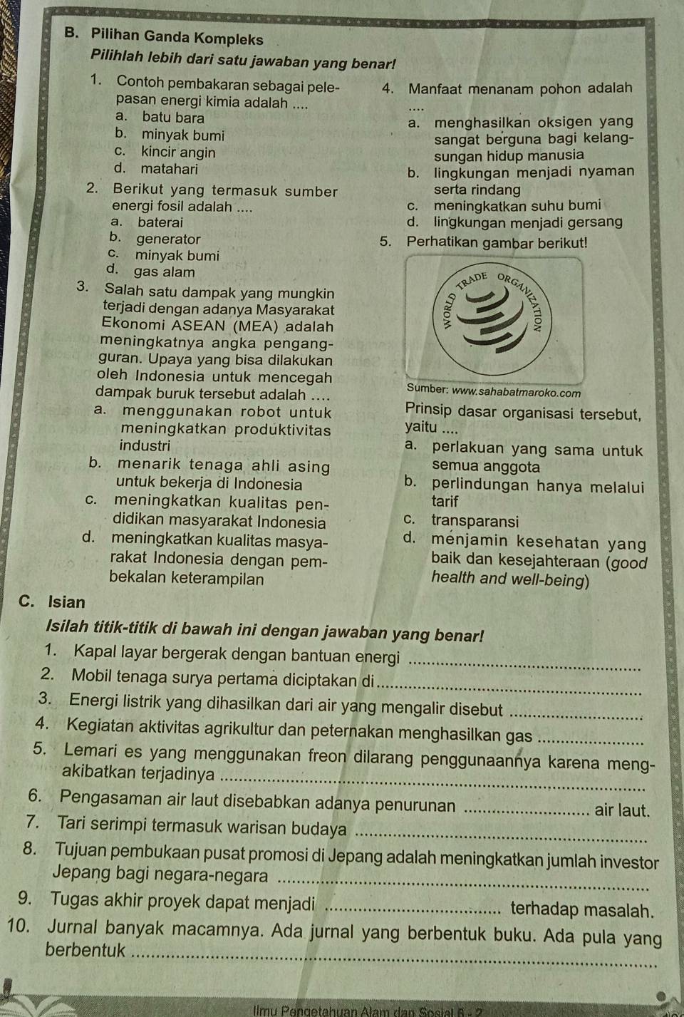 Pilihan Ganda Kompleks
Pilihlah lebih dari satu jawaban yang benar!
1. Contoh pembakaran sebagai pele- 4. Manfaat menanam pohon adalah
pasan energi kimia adalah ....
a. batu bara
a. menghasilkan oksigen yan
b. minyak bumi
c. kincir angin sangat berguna bagi kelang-
sungan hidup manusia
d. matahari
b. lingkungan menjadi nyaman
2. Berikut yang termasuk sumber serta rindang
energi fosil adalah .... c. meningkatkan suhu bumi
a. baterai d. lingkungan menjadi gersang
b. generator 5. Perhatikan gambar berikut!
c. minyak bumi
d. gas alam
3. Salah satu dampak yang mungkin
terjadi dengan adanya Masyarakat
Ekonomi ASEAN (MEA) adalah
meningkatnya angka pengang-
guran. Upaya yang bisa dilakukan
oleh Indonesia untuk mencegah Sumber: www.sahabatmaroko.com
dampak buruk tersebut adalah ....
a. menggunakan robot untuk Prinsip dasar organisasi tersebut,
meningkatkan produktivitas yaitu ....
industri a. perlakuan yang sama untuk
b. menarik tenaga ahli asing semua anggota
untuk bekerja di Indonesia b. perlindungan hanya melalui
c. meningkatkan kualitas pen- tarif
didikan masyarakat Indonesia c. transparansi
d. meningkatkan kualitas masya-
d. ménjamin kesehatan yan
rakat Indonesia dengan pem-
baik dan kesejahteraan (good
bekalan keterampilan
health and well-being)
C. Isian
Isilah titik-titik di bawah ini dengan jawaban yang benar!
1. Kapal layar bergerak dengan bantuan energi_
_
2. Mobil tenaga surya pertama diciptakan di
3. Energi listrik yang dihasilkan dari air yang mengalir disebut_
4. Kegiatan aktivitas agrikultur dan peternakan menghasilkan gas_
5. Lemari es yang menggunakan freon dilarang penggunaannya karena meng-
akibatkan terjadinya_
6. Pengasaman air laut disebabkan adanya penurunan _air laut.
7. Tari serimpi termasuk warisan budaya_
8. Tujuan pembukaan pusat promosi di Jepang adalah meningkatkan jumlah investor
Jepang bagi negara-negara_
9. Tugas akhir proyek dapat menjadi _terhadap masalah.
_
10. Jurnal banyak macamnya. Ada jurnal yang berbentuk buku. Ada pula yang
berbentuk
Ilmu Pengetahuan Alam dan Sosial 6 - 2