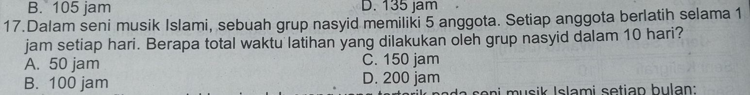 B. 105 jam D. 135 jam
17.Dalam seni musik Islami, sebuah grup nasyid memiliki 5 anggota. Setiap anggota berlatih selama 1
jam setiap hari. Berapa total waktu latihan yang dilakukan oleh grup nasyid dalam 10 hari?
A. 50 jam C. 150 jam
B. 100 jam D. 200 jam
so n u sik Islami setian bulan: