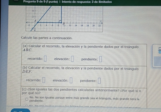 Pregunta 9 de 9 (1 punto) | Intento de respuesta: 3 de ilimitados
Calcule las partes a continuación.
(a) Calcular el recorrido, la elevación y la pendiente dados por el triángulo
ABC.
recorrido: □ elevación: □ pendiente: □ 
(b) Calcular el recorrido, la elevación y la pendiente dados por el triángulo
DEF.
recorrido: □ elevación : □ pendiente: □ 
(c) ¿Son iguales las dos pendientes calculadas anteriormente? ¿Por qué sí o
por qué no?
No. No son iguales porque entre más grande sea el triángulo, más grande será la
pendiente
A -