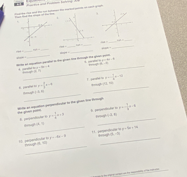 LESSON 4-5 Equation
Practice and Problem Solving: AB
Find the rise and the run between the marked points on each graph.
Ten find the slope of the line.
3
2
_
_
rise=
run=
_
run=
r 10= _
_
ris 1= _ run=
_
slope =
slope =_ slope =
_
y=4x-6
Write an equation parallel to the given line through the given point.
4. parallel to y=9x+4 5. parallel to through (6,-3)
_
through (2,7)
6. parallel to y= 2/3 x+6 7. parallel to y=- 1/4 x-12
_
through (-3,6) through (12,10)
the given point. Write an equation perpendicular to the given line through
8. perpendicular to y= 1/4 x+3 9. perpendicular to y=- 1/3 x-6
_
through (4,1) through (-2,8)
y=5x+14
10. perpendicular to y=-6x-9 11. perpendicular to through (5,-3)
_
through (6,10)
h anges to the original content are the responsibility of the instructor.