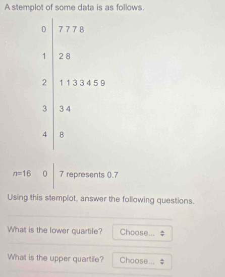 A stemplot of some data is as follows.
n=16 0 7 represents 0.7
Using this stemplot, answer the following questions. 
What is the lower quartile? Choose... 
What is the upper quartile? Choose...