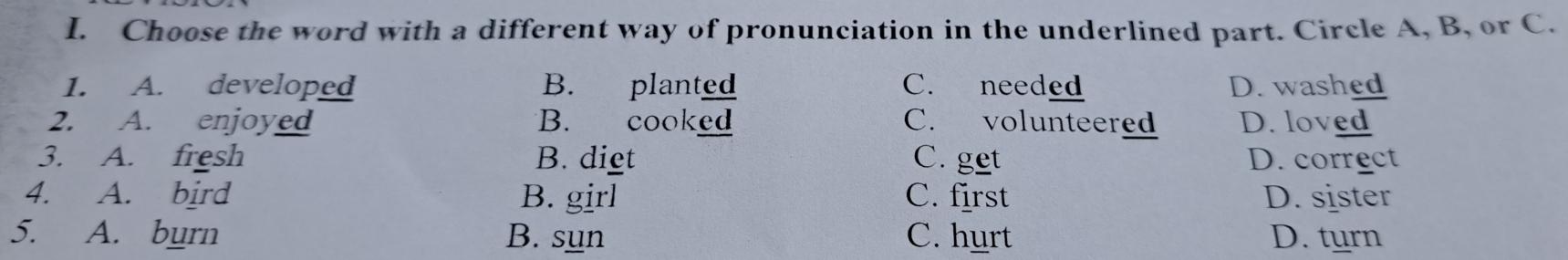 Choose the word with a different way of pronunciation in the underlined part. Circle A, B, or C.
1. A. developed B. planted C. needed D. washed
2. A. enjoyed B. cooked C. volunteered D. loved
3. A. fresh B. diet C. get D. correct
4. A. bird B. girl C. first D. sister
5. A. burn B. sun C. hurt D. turn