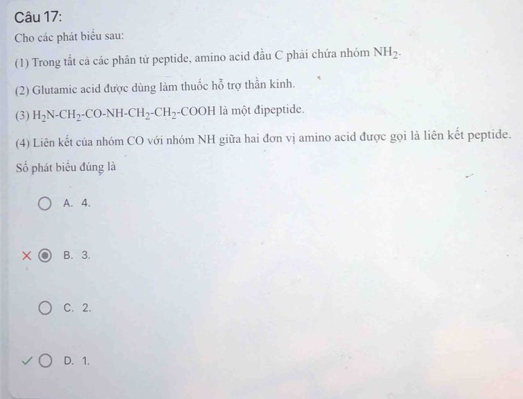 Cho các phát biểu sau:
(1) Trong tất cả các phân tử peptide, amino acid đầu C phải chứa nhóm NH_2. 
(2) Glutamic acid được dùng làm thuốc hỗ trợ thần kinh.
(3) H_2N-CH_2-CO-NH-CH_2-CH_2 -CO OH là một đipeptide.
(4) Liên kết của nhóm CO với nhóm NH giữa hai đơn vị amino acid được gọi là liên kết peptide.
Số phát biểu đúng là
A. 4.
B. 3.
C. 2.
D. 1.