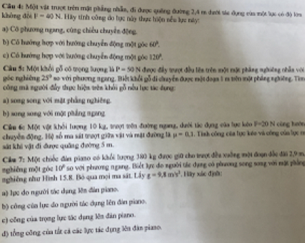 Một vật trược trên mật phẳng nhẫm, đi được quống đường 2,4 m dưới sic dụng của một lực có độ lớ
không đội F-40N. Hiy tính công do tực này thực hiện nều lực này:
a) Cô phương ngang, cũng chiêu chuyển động.
b) Có hướng hợp với hướng chuyển động một góc 60°.
c) Có hướng hợp với hướng chuyển động một góc 120°.
Câu 5: Một khổi gỗ có trọng lượng là P=50N đhược đầy tượt đều lêa trên mội mậc phầng nghiêng nhẫn với
góo nghiêng 25° so với phương ngang. Biết khổi gỗ đi chuyển được một đoạa 5 r tên một pháng nghiêng. Tìm
công mã người đấy thực hiện tên khởi gỗ nếu lực tác dụng
a) song song với mặt phẳng nghiêng.
b) song song với một phẳng ngang
Cửu 6c Một vật khối lượng 10 kg, trợt tên đường ngang, dưới tác dựng của lực loàn F=20N cùng huán
chuyển động. Hệ số ma sát trượt giữa vật và nật đưỡng là mu =0.1. Tinh công của tục kéo và công của lục n
sát khi vật đi được quâng đường 5 m.
Câm T: Một chiếc đàn piaso có khổi lượng 380 kg được giữ cho trượt đều xuởng một đoạn đốc đài 2,9 m
nghiêng một góc 10° so với phương ngang. Biết lực đo người tác dạng có phương song song với mật phầng
nghiêng như Hình 15.8. Bỏ qua mọi ma sát. Lây g=9,8m/s^2 , Hây xác địn':
a) Tực do người tác dạng lêm đân piano.
b) công của lực đo người tác dụng lên đân piano.
c) công của trọng lực tác dụng lên dân piano.
độ tổng công của tắt cả các lực tác dụng lên dân piaso.