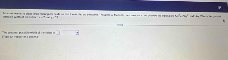 A farmer wants to plant three rectangular fields so that the widths are the same. The areas of the fields, in square yards, are given by the expressions 42x^2y, 21xy^2
possible width of the fields it x=2 and y=3 , and 14xy. What is the greatest 
The greatest possible width of the fields is □ □
(Type an integer or a decimal.)