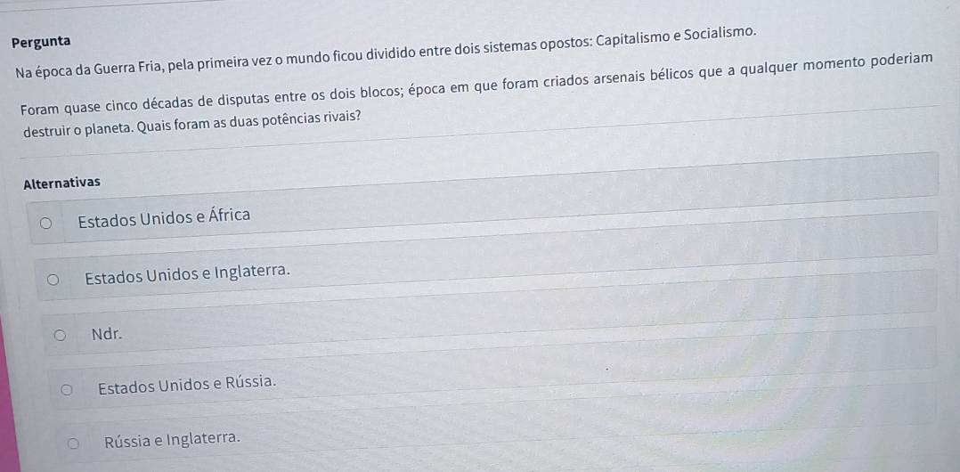 Pergunta
Na época da Guerra Fria, pela primeira vez o mundo ficou dividido entre dois sistemas opostos: Capitalismo e Socialismo.
Foram quase cinco décadas de disputas entre os dois blocos; época em que foram criados arsenais bélicos que a qualquer momento poderiam
destruir o planeta. Quais foram as duas potências rivais?
Alternativas
Estados Unidos e África
Estados Unidos e Inglaterra.
Ndr.
Estados Unidos e Rússia.
Rússia e Inglaterra.