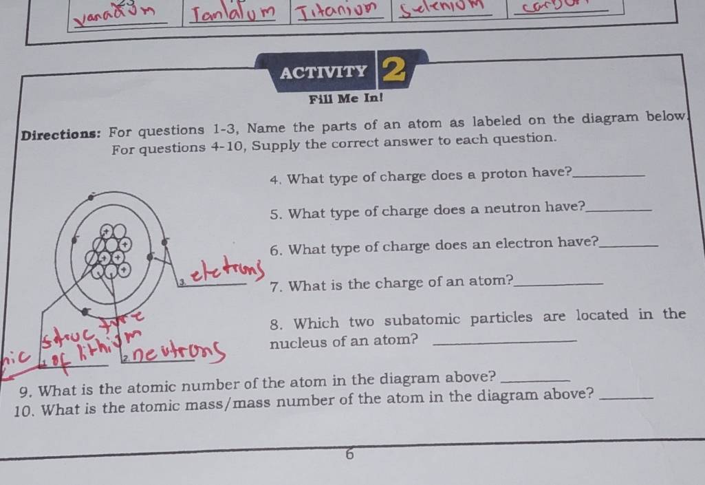 ACTIVITY 2 
Fill Me In! 
Directions: For questions 1-3, Name the parts of an atom as labeled on the diagram below 
For questions 4-10, Supply the correct answer to each question. 
hat type of charge does a proton have?_ 
hat type of charge does a neutron have?_ 
hat type of charge does an electron have?_ 
hat is the charge of an atom?_ 
Which two subatomic particles are located in the 
leus of an atom?_ 
9. What is the atomic number otom in the diagram above?_ 
10. What is the atomic mass/mass number of the atom in the diagram above?_ 
6