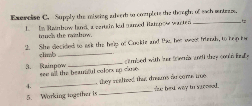 Supply the missing adverb to complete the thought of each sentence. 
1. In Rainbow land, a certain kid named Rainpow wanted _to 
touch the rainbow. 
2. She decided to ask the help of Cookie and Pie, her sweet friends, to help her 
climb 
_ 
3. Rainpow _climbed with her friends until they could finally 
see all the beautiful colors up close. 
4. _, they realized that dreams do come true. 
5. Working together is _the best way to succeed.