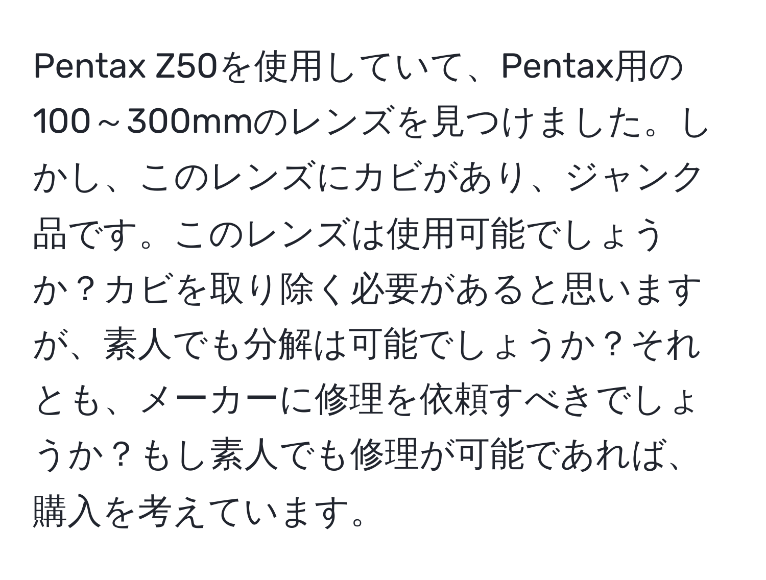 Pentax Z50を使用していて、Pentax用の100～300mmのレンズを見つけました。しかし、このレンズにカビがあり、ジャンク品です。このレンズは使用可能でしょうか？カビを取り除く必要があると思いますが、素人でも分解は可能でしょうか？それとも、メーカーに修理を依頼すべきでしょうか？もし素人でも修理が可能であれば、購入を考えています。