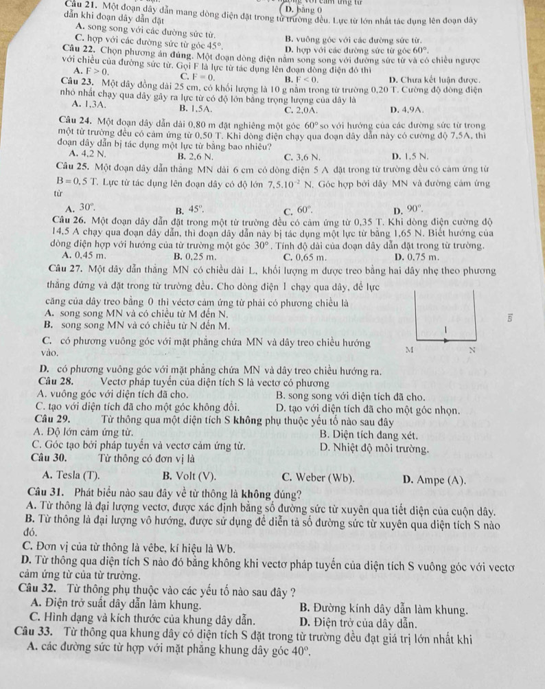 D. bàng 0
Câu 21. Một đoạn dây dẫn mang dòng điện đặt trong tử trường đều. Lực từ lớn nhất tác dụng lên đoạn dây
dẫn khi đoạn dây dẫn đặt
A. song song với các đường sức từ.
B. vuông góc với các đường sức từ.
C. hợp với các đường sức từ góc 45°. D. hợp với các đường sức từ góc 60°.
Câu 22. Chọn phương án đúng. Một đoạn dòng điện năm song song với đường sức từ và có chiều ngược
với chiều của đường sức từ. Gọi F là lực từ tác dụng lên đoạn đòng điện đó thì
A. F>0. C F=0. B. F<0. D. Chưa kết luân được.
Câu 23. Một dây đồng dài 25 cm. có khổi lượng là 10 g năm trong từ trường 0,20 T. Cường độ đồng điện
nhỏ nhất chạy qua dây gây ra lực từ có độ lớn bằng trọng lượng của dây là
A. 1,3A. B. 1,5A. C. 2,0A. D. 4.9A
Câu 24. Một đoạn dây dẫn dài 0,80 m đặt nghiêng một góc 60° so với hướng của các đường sức từ trong
một từ trường đều có cảm ứng từ 0.50 T. Khỉ dòng điện chạy qua đoạn dây dẫn này có cường độ 7.5A. thi
đoạn dây dẫn bị tác dụng một lực từ bằng bao nhiêu?
A. 4,2 N. B. 2,6 N. C. 3,6 N. D. 1.5 N.
Câu 25. Một đoạn dây dẫn thẳng MN dài 6 cm có dòng điện 5 A đặt trong từ trường đều có cảm ứng từ
B=0.5T Lực từ tác dụng lên đoạn dây có độ lớn 7,5.10^(-2)N 1. Góc hợp bởi dây MN và đường cảm ứng
tù
A. 30°. 45°. C. 60°. D. 90°.
B.
Câu 26. Một đoạn dây dẫn đặt trong một từ trường đều có cảm ứng từ 0,35 T. Khi dòng điện cường độ
14,5 A chạy qua đoạn dây dẫn, thì đoạn dây dẫn này bị tác dụng một lực từ bằng 1,65 N. Biết hướng của
dòng điện hợp với hướng của từ trường một góc 30°. Tính độ dài của đoạn dây dẫn đặt trong từ trường.
A. 0.45 m. B. 0.25 m. C. 0,65 m. D. 0.75 m.
Câu 27. Một dây dẫn thẳng MN có chiều dài L, khối lượng m dược treo bằng hai dây nhẹ theo phương
thẳng đứng và đặt trong từ trường đều. Cho dòng điện 1 chạy qua dây, đề lực
căng của dây treo bằng 0 thì véctơ cảm ứng từ phải có phương chiều là
A. song song MN và có chiều từ M đến N.
B. song song MN và có chiều từ N đến M.
C. có phương vuông góc với mặt phẳng chứa MN và dây treo chiều hướng 
vào.
D. có phương vuông góc với mặt phẳng chứa MN và dây treo chiều hướng ra.
Câu 28. Vectơ pháp tuyển của diện tích S là vectơ có phương
A. vuông góc với diện tích đã cho. B. song song với diện tích đã cho.
C. tạo với diện tích đã cho một góc không đổi. D. tạo với diện tích đã cho một góc nhọn.
Câu 29.  Từ thông qua một diện tích S không phụ thuộc yếu tố nào sau đây
A. Độ lớn cảm ứng từ. B. Diện tích đang xét.
C. Góc tạo bởi pháp tuyển và vectơ cảm ứng từ. D. Nhiệt độ môi trường.
Câu 30. Từ thông có đơn vị là
A. Tesla (T). B. Volt (V). C. Weber (Wb). D. Ampe (A).
Câu 31. Phát biểu nào sau đây về từ thông là không đúng?
A. Từ thông là đại lượng vectơ, được xác định bằng số đường sức từ xuyên qua tiết diện của cuộn dây.
B. Từ thông là đại lượng vô hướng, được sử dụng để diễn tả số đường sức từ xuyên qua diện tích S nào
đó.
C. Đơn vị của từ thông là vêbe, kí hiệu là Wb.
D. Từ thông qua diện tích S nào đó bằng không khi vectơ pháp tuyến của diện tích S vuông góc với vectơ
cảm ứng từ của từ trường.
Câu 32. Từ thông phụ thuộc vào các yếu tố nào sau đây ?
A. Điện trở suất dây dẫn làm khung. B. Đường kính dây dẫn làm khung.
C. Hình dạng và kích thước của khung dây dẫn. D. Điện trở của dây dẫn.
Câu 33. Từ thông qua khung dây có diện tích S đặt trong từ trường đều đạt giá trị lớn nhất khi
A. các đường sức từ hợp với mặt phẳng khung dây góc 40°.