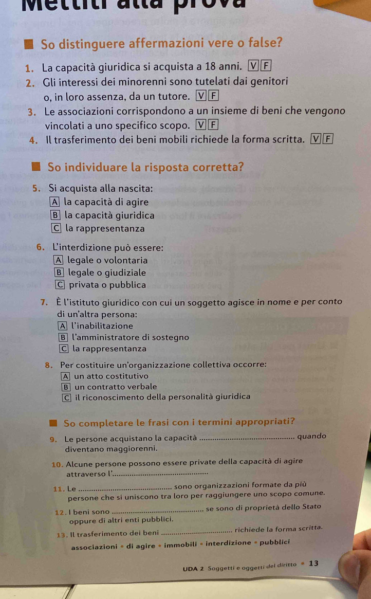 Mettitr atta prova
So distinguere affermazioni vere o false?
1. La capacità giuridica si acquista a 18 anni. Ⓥ F
2. Gli interessi dei minorenni sono tutelati dai genitori
o, in loro assenza, da un tutore. VF
3. Le associazioni corrispondono a un insieme di beni che vengono
vincolati a uno specifico scopo. V F
4. Il trasferimento dei beni mobili richiede la forma scritta. V F
So individuare la risposta corretta?
5. Si acquista alla nascita:
A la capacità di agire
B la capacità giuridica
C la rappresentanza
6. L'interdizione può essere:
A legale o volontaria
B legale o giudiziale
C privata o pubblica
7. È l’istituto giuridico con cui un soggetto agisce in nome e per conto
di un’altra persona:
A l'inabilitazione
B] l'amministratore di sostegno
C la rappresentanza
8. Per costituire un’organizzazione collettiva occorre:
A un atto costitutivo
B un contratto verbale
C] il riconoscimento della personalità giuridica
So completare le frasi con i termini appropriati?
9. Le persone acquistano la capacità _quando
diventano maggiorenni.
10. Alcune persone possono essere private della capacità di agire
attraverso l_
11. Le _sono organizzazioni formate da più
persone che si uniscono tra loro per raggiungere uno scopo comune.
12. I beni sono _se sono di proprietà dello Stato
oppure di altri enti pubblici.
13. Il trasferimento dei beni _richiede la forma scritta.
associazioni * di agire • immobili « interdizione * pubblici
UDA 2 Soggetti e oggetti del diritto · 13